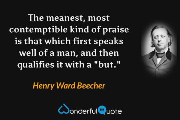 The meanest, most contemptible kind of praise is that which first speaks well of a man, and then qualifies it with a "but." - Henry Ward Beecher quote.