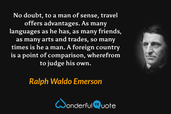 No doubt, to a man of sense, travel offers advantages. As many languages as he has, as many friends, as many arts and trades, so many times is he a man. A foreign country is a point of comparison, wherefrom to judge his own. - Ralph Waldo Emerson quote.
