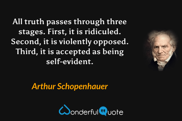 All truth passes through three stages. First, it is ridiculed. Second, it is violently opposed. Third, it is accepted as being self-evident. - Arthur Schopenhauer quote.