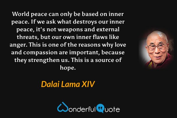 World peace can only be based on inner peace. If we ask what destroys our inner peace, it's not weapons and external threats, but our own inner flaws like anger. This is one of the reasons why love and compassion are important, because they strengthen us. This is a source of hope. - Dalai Lama XIV quote.