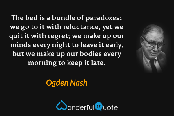 The bed is a bundle of paradoxes: we go to it with reluctance, yet we quit it with regret; we make up our minds every night to leave it early, but we make up our bodies every morning to keep it late. - Ogden Nash quote.