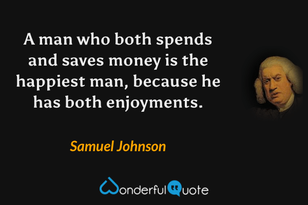 A man who both spends and saves money is the happiest man, because he has both enjoyments. - Samuel Johnson quote.