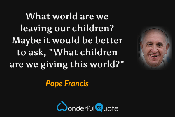 What world are we leaving our children? Maybe it would be better to ask, "What children are we giving this world?" - Pope Francis quote.