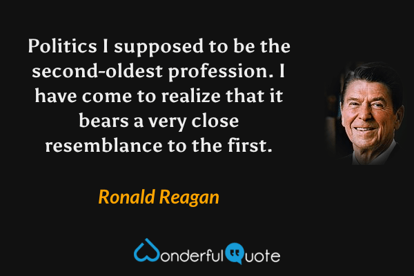 Politics I supposed to be the second-oldest profession. I have come to realize that it bears a very close resemblance to the first. - Ronald Reagan quote.