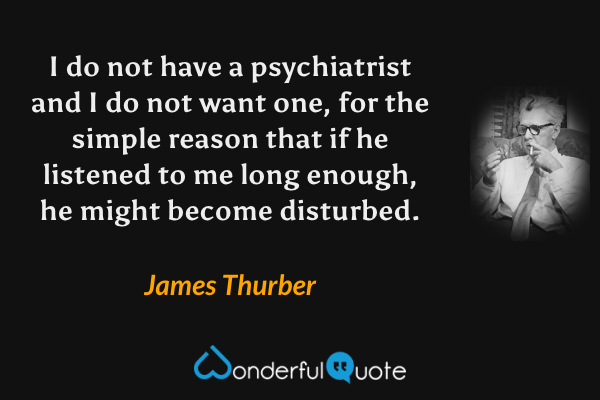 I do not have a psychiatrist and I do not want one, for the simple reason that if he listened to me long enough, he might become disturbed. - James Thurber quote.