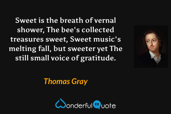 Sweet is the breath of vernal shower,
The bee's collected treasures sweet,
Sweet music's melting fall, but sweeter yet
The still small voice of gratitude. - Thomas Gray quote.