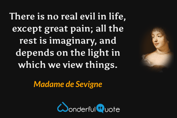 There is no real evil in life, except great pain; all the rest is imaginary, and depends on the light in which we view things. - Madame de Sevigne quote.