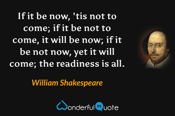 If it be now, 'tis not to come; if it be not to come, it will be now; if it be not now, yet it will come; the readiness is all. - William Shakespeare quote.