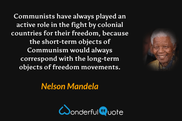 Communists have always played an active role in the fight by colonial countries for their freedom, because the short-term objects of Communism would always correspond with the long-term objects of freedom movements. - Nelson Mandela quote.