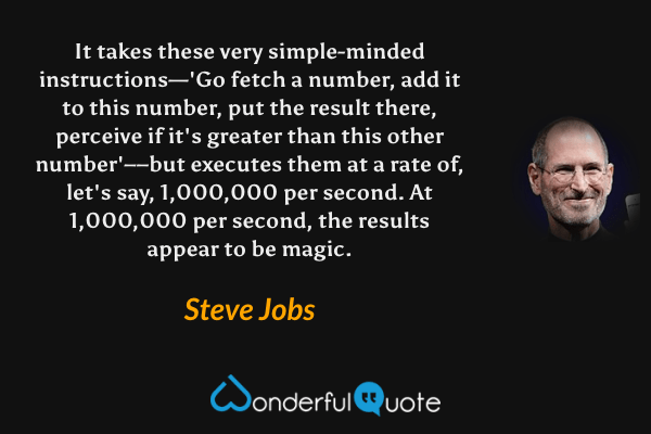 It takes these very simple-minded instructions—'Go fetch a number, add it to this number, put the result there, perceive if it's greater than this other number'––but executes them at a rate of, let's say, 1,000,000 per second. At 1,000,000 per second, the results appear to be magic. - Steve Jobs quote.