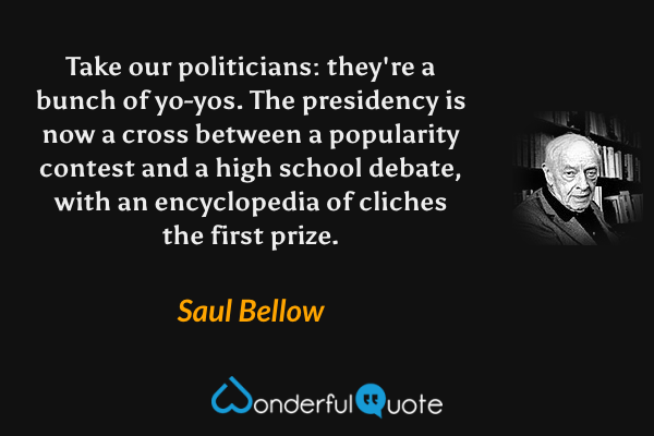 Take our politicians: they're a bunch of yo-yos. The presidency is now a cross between a popularity contest and a high school debate, with an encyclopedia of cliches the first prize. - Saul Bellow quote.