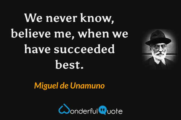 We never know, believe me, when we have succeeded best. - Miguel de Unamuno quote.