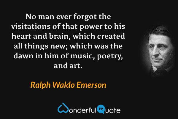 No man ever forgot the visitations of that power to his heart and brain, which created all things new; which was the dawn in him of music, poetry, and art. - Ralph Waldo Emerson quote.