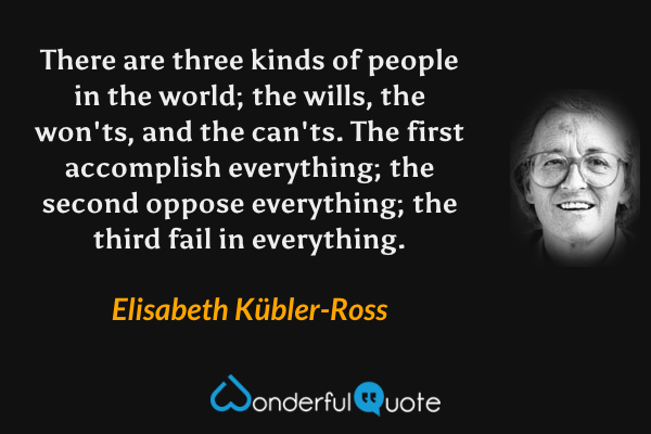 There are three kinds of people in the world; the wills, the won'ts, and the can'ts. The first accomplish everything; the second oppose everything; the third fail in everything. - Elisabeth Kübler-Ross quote.