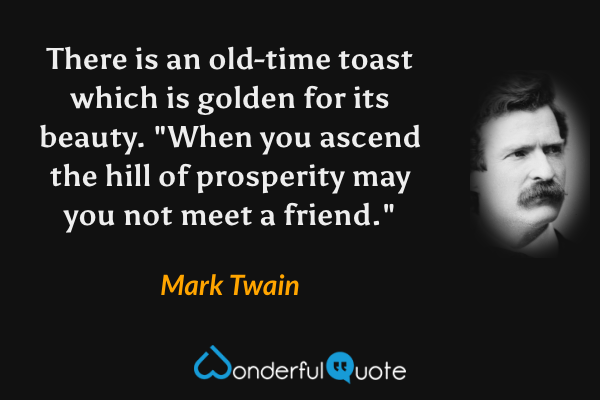 There is an old-time toast which is golden for its beauty. "When you ascend the hill of prosperity may you not meet a friend." - Mark Twain quote.