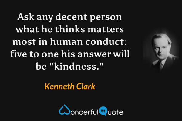 Ask any decent person what he thinks matters most in human conduct: five to one his answer will be "kindness." - Kenneth Clark quote.