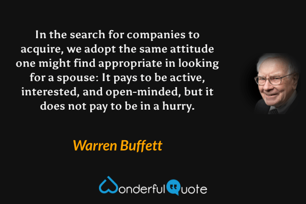 In the search for companies to acquire, we adopt the same attitude one might find appropriate in looking for a spouse: It pays to be active, interested, and open-minded, but it does not pay to be in a hurry. - Warren Buffett quote.