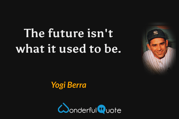 The future isn't what it used to be. - Yogi Berra quote.