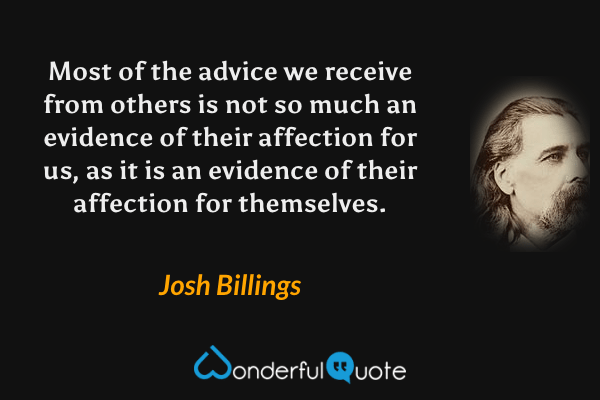 Most of the advice we receive from others is not so much an evidence of their affection for us, as it is an evidence of their affection for themselves. - Josh Billings quote.