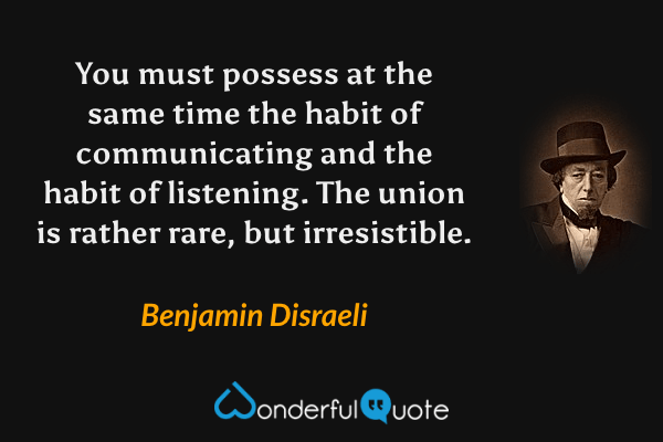You must possess at the same time the habit of communicating and the habit of listening.  The union is rather rare, but irresistible. - Benjamin Disraeli quote.