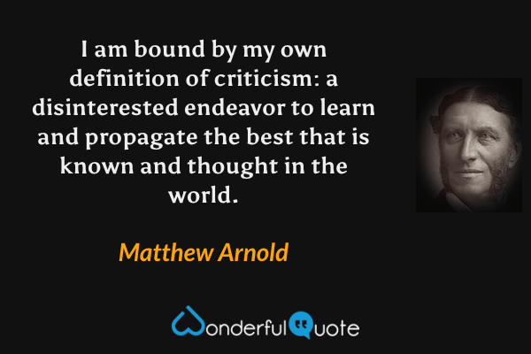 I am bound by my own definition of criticism: a disinterested endeavor to learn and propagate the best that is known and thought in the world. - Matthew Arnold quote.