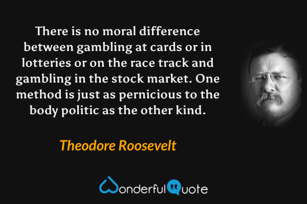 There is no moral difference between gambling at cards or in lotteries or on the race track and gambling in the stock market.  One method is just as pernicious to the body politic as the other kind. - Theodore Roosevelt quote.