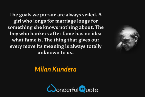 The goals we pursue are always veiled.  A girl who longs for marriage longs for something she knows nothing about. The boy who hankers after fame has no idea what fame is. The thing that gives our every move its meaning is always totally unknown to us. - Milan Kundera quote.