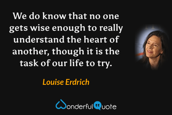 We do know that no one gets wise enough to really understand the heart of another, though it is the task of our life to try. - Louise Erdrich quote.