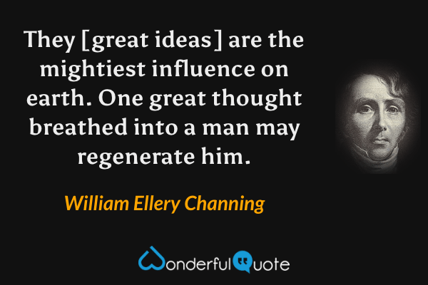 They [great ideas] are the mightiest influence on earth.  One great thought breathed into a man may regenerate him. - William Ellery Channing quote.