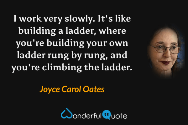 I work very slowly. It's like building a ladder, where you're building your own ladder rung by rung, and you're climbing the ladder. - Joyce Carol Oates quote.