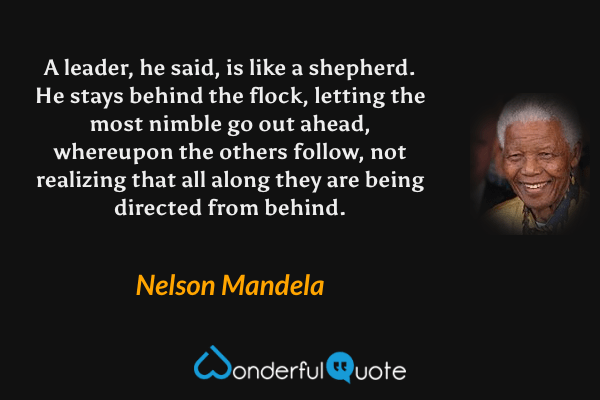 A leader, he said, is like a shepherd. He stays behind the flock, letting the most nimble go out ahead, whereupon the others follow, not realizing that all along they are being directed from behind. - Nelson Mandela quote.