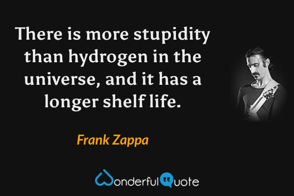 There is more stupidity than hydrogen in the universe, and it has a longer shelf life. - Frank Zappa quote.