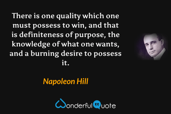 There is one quality which one must possess to win, and that is definiteness of purpose, the knowledge of what one wants, and a burning desire to possess it. - Napoleon Hill quote.