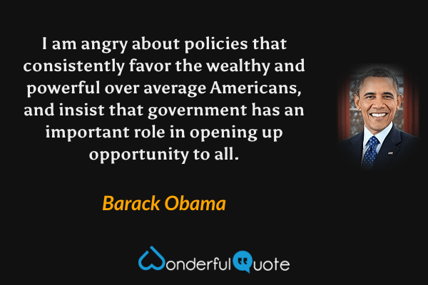 I am angry about policies that consistently favor the wealthy and powerful over average Americans, and insist that government has an important role in opening up opportunity to all. - Barack Obama quote.