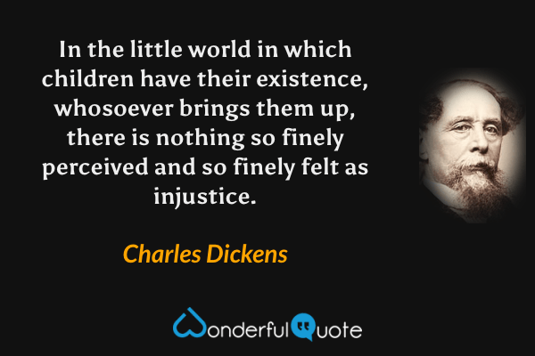 In the little world in which children have their existence, whosoever brings them up, there is nothing so finely perceived and so finely felt as injustice. - Charles Dickens quote.