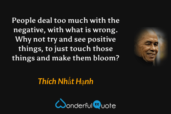 People deal too much with the negative, with what is wrong. Why not try and see positive things, to just touch those things and make them bloom? - Thích Nhất Hạnh quote.
