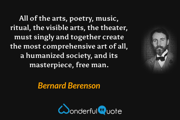 All of the arts, poetry, music, ritual, the visible arts, the theater, must singly and together create the most comprehensive art of all, a humanized society, and its masterpiece, free man. - Bernard Berenson quote.
