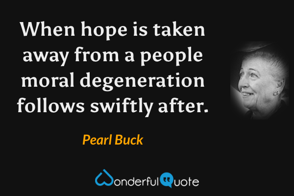 When hope is taken away from a people moral degeneration follows swiftly after. - Pearl Buck quote.