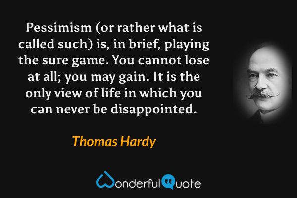 Pessimism (or rather what is called such) is, in brief, playing the sure game.  You cannot lose at all; you may gain.  It is the only view of life in which you can never be disappointed. - Thomas Hardy quote.