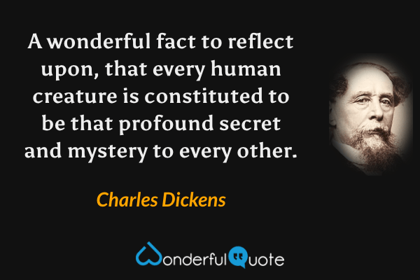 A wonderful fact to reflect upon, that every human creature is constituted to be that profound secret and mystery to every other. - Charles Dickens quote.