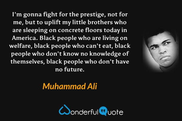 I'm gonna fight for the prestige, not for me, but to uplift my little brothers who are sleeping on concrete floors today in America. Black people who are living on welfare, black people who can't eat, black people who don't know no knowledge of themselves, black people who don't have no future. - Muhammad Ali quote.