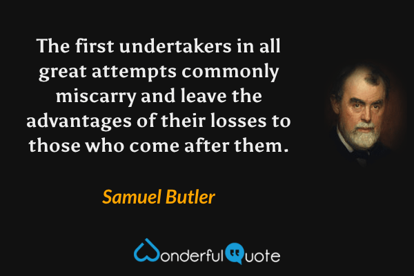 The first undertakers in all great attempts commonly miscarry and leave the advantages of their losses to those who come after them. - Samuel Butler quote.