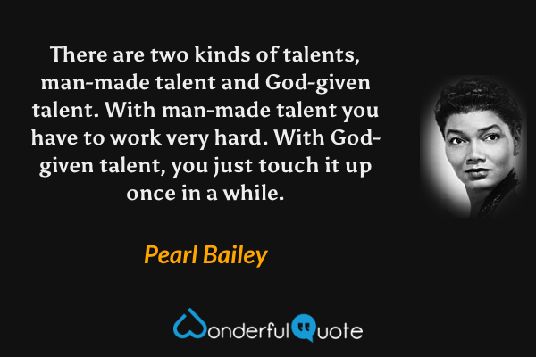 There are two kinds of talents, man-made talent and God-given talent. With man-made talent you have to work very hard. With God-given talent, you just touch it up once in a while. - Pearl Bailey quote.
