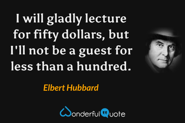 I will gladly lecture for fifty dollars, but I'll not be a guest for less than a hundred. - Elbert Hubbard quote.