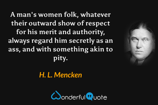 A man's women folk, whatever their outward show of respect for his merit and authority, always regard him secretly as an ass, and with something akin to pity. - H. L. Mencken quote.