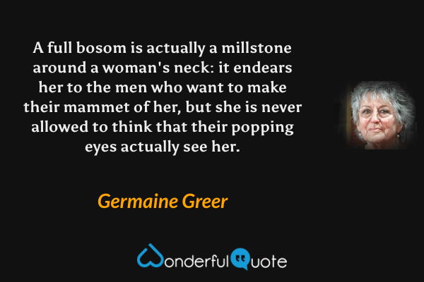 A full bosom is actually a millstone around a woman's neck: it endears her to the men who want to make their mammet of her, but she is never allowed to think that their popping eyes actually see her. - Germaine Greer quote.