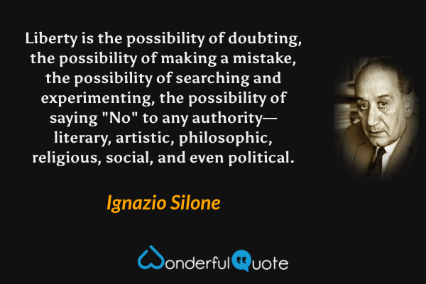 Liberty is the possibility of doubting, the possibility of making a mistake, the possibility of searching and experimenting, the possibility of saying "No" to any authority—literary, artistic, philosophic, religious, social, and even political. - Ignazio Silone quote.