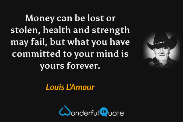 Money can be lost or stolen, health and strength may fail, but what you have committed to your mind is yours forever. - Louis L'Amour quote.