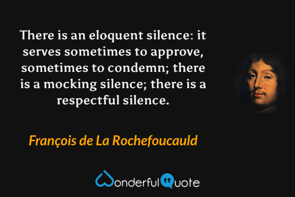 There is an eloquent silence: it serves sometimes to approve, sometimes to condemn; there is a mocking silence; there is a respectful silence. - François de La Rochefoucauld quote.