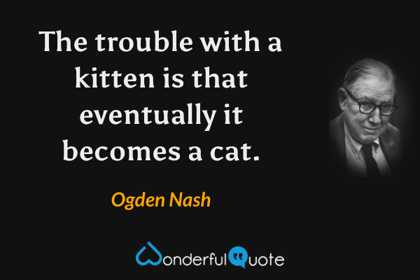 The trouble with a kitten is that eventually it becomes a cat. - Ogden Nash quote.